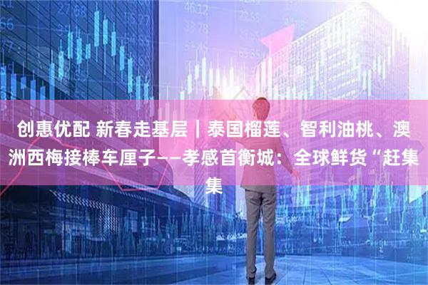 创惠优配 新春走基层｜泰国榴莲、智利油桃、澳洲西梅接棒车厘子——孝感首衡城：全球鲜货“赶集