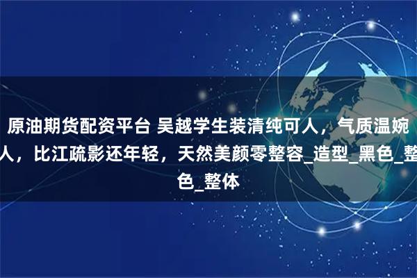 原油期货配资平台 吴越学生装清纯可人，气质温婉动人，比江疏影还年轻，天然美颜零整容_造型_黑色_整体