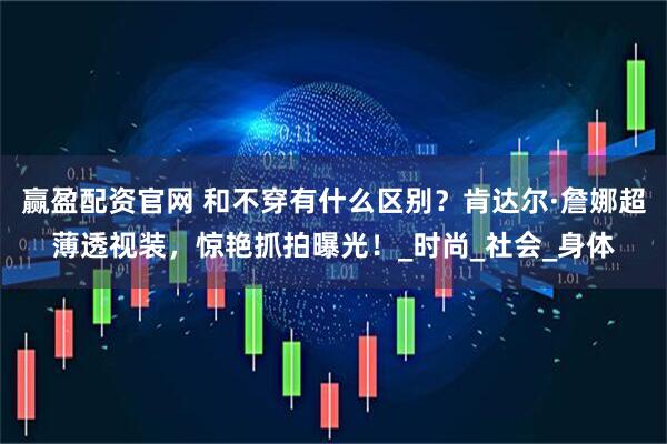 赢盈配资官网 和不穿有什么区别？肯达尔·詹娜超薄透视装，惊艳抓拍曝光！_时尚_社会_身体