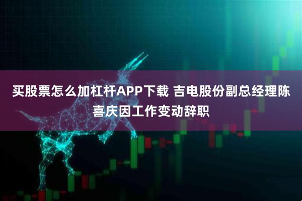 买股票怎么加杠杆APP下载 吉电股份副总经理陈喜庆因工作变动辞职