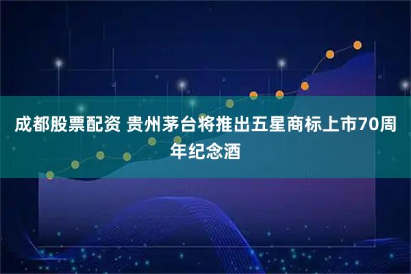 成都股票配资 贵州茅台将推出五星商标上市70周年纪念酒