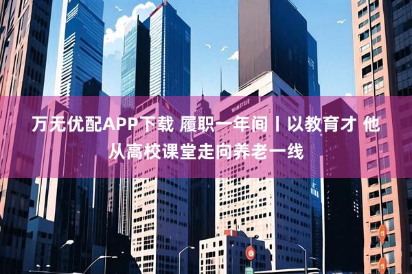 万无优配APP下载 履职一年间丨以教育才 他从高校课堂走向养老一线
