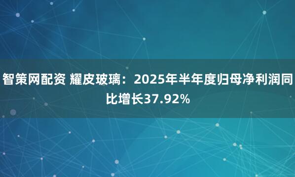 智策网配资 耀皮玻璃：2025年半年度归母净利润同比增长37.92%