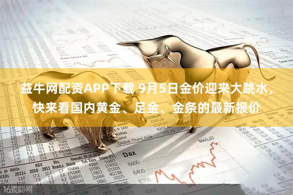 益牛网配资APP下载 9月5日金价迎来大跳水，快来看国内黄金、足金、金条的最新报价