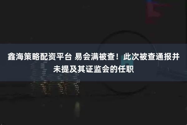 鑫海策略配资平台 易会满被查！此次被查通报并未提及其证监会的任职