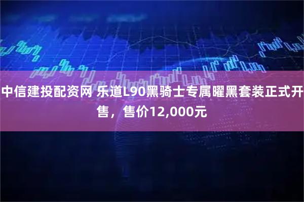 中信建投配资网 乐道L90黑骑士专属曜黑套装正式开售，售价12,000元