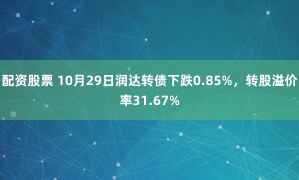 配资股票 10月29日润达转债下跌0.85%，转股溢价率31.67%