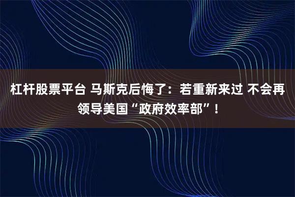 杠杆股票平台 马斯克后悔了：若重新来过 不会再领导美国“政府效率部”！